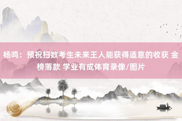 杨鸣：预祝扫数考生未来王人能获得适意的收获 金榜落款 学业有成体育录像/图片