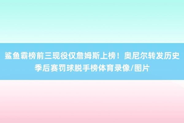 鲨鱼霸榜前三现役仅詹姆斯上榜！奥尼尔转发历史季后赛罚球脱手榜体育录像/图片
