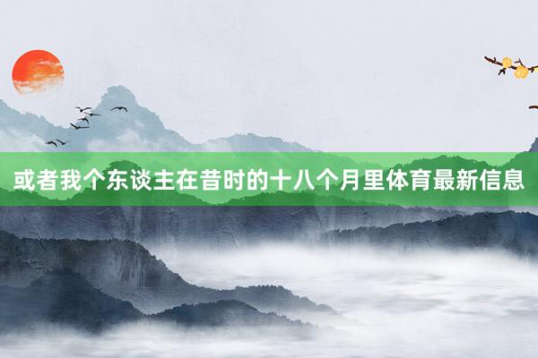 或者我个东谈主在昔时的十八个月里体育最新信息