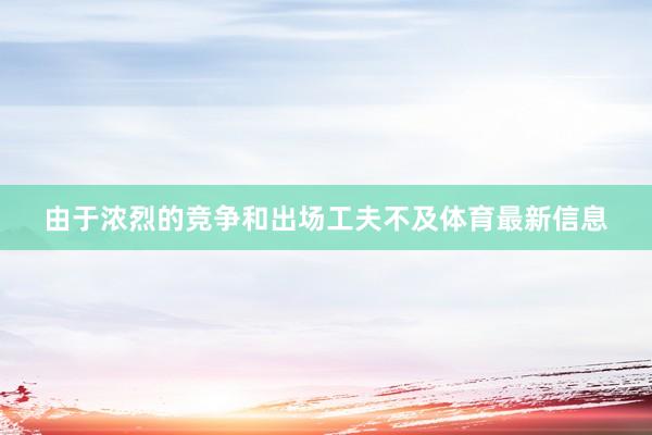 由于浓烈的竞争和出场工夫不及体育最新信息