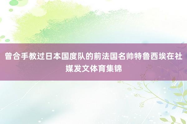 曾合手教过日本国度队的前法国名帅特鲁西埃在社媒发文体育集锦