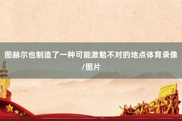 图赫尔也制造了一种可能激勉不对的地点体育录像/图片