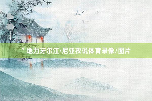 ”地力牙尔江·尼亚孜说体育录像/图片