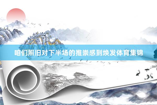 咱们照旧对下半场的推崇感到焕发体育集锦