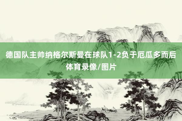 德国队主帅纳格尔斯曼在球队1-2负于厄瓜多而后体育录像/图片